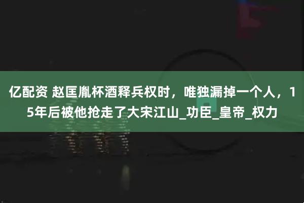 亿配资 赵匡胤杯酒释兵权时，唯独漏掉一个人，15年后被他抢走了大宋江山_功臣_皇帝_权力