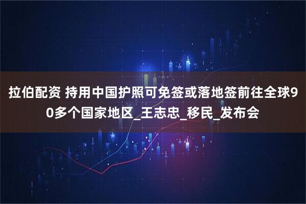 拉伯配资 持用中国护照可免签或落地签前往全球90多个国家地区_王志忠_移民_发布会