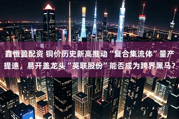 鑫恒盈配资 铜价历史新高推动“复合集流体”量产提速，易开盖龙头“英联股份”能否成为跨界黑马？