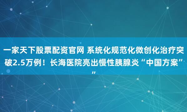 一家天下股票配资官网 系统化规范化微创化治疗突破2.5万例！长海医院亮出慢性胰腺炎“中国方案”