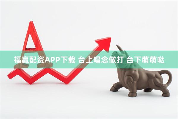 福赢配资APP下载 台上唱念做打 台下萌萌哒