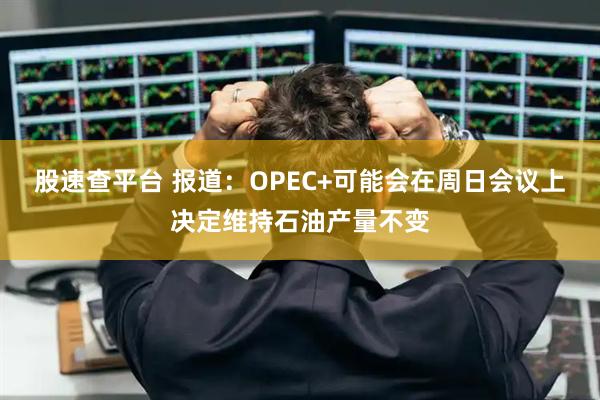 股速查平台 报道：OPEC+可能会在周日会议上决定维持石油产量不变