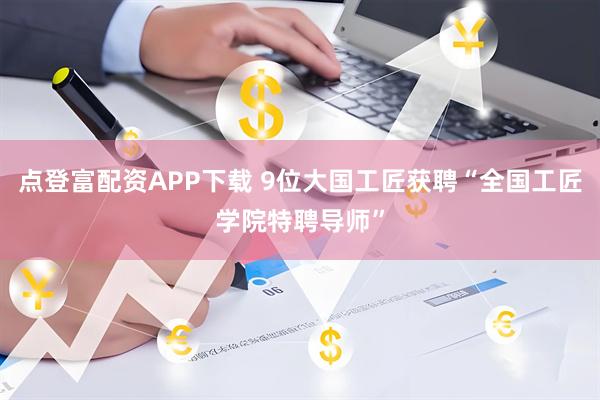 点登富配资APP下载 9位大国工匠获聘“全国工匠学院特聘导师”