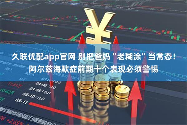 久联优配app官网 别把爸妈“老糊涂”当常态！阿尔兹海默症前期十个表现必须警惕